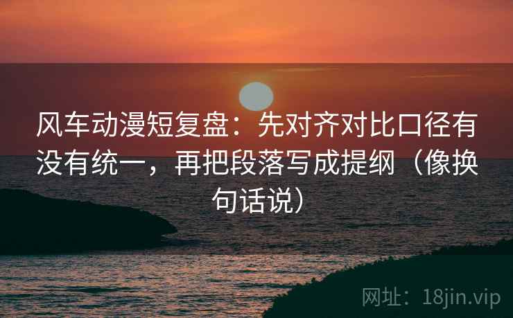 风车动漫短复盘：先对齐对比口径有没有统一，再把段落写成提纲（像换句话说）