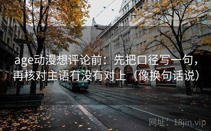 age动漫想评论前：先把口径写一句，再核对主语有没有对上（像换句话说）  第2张