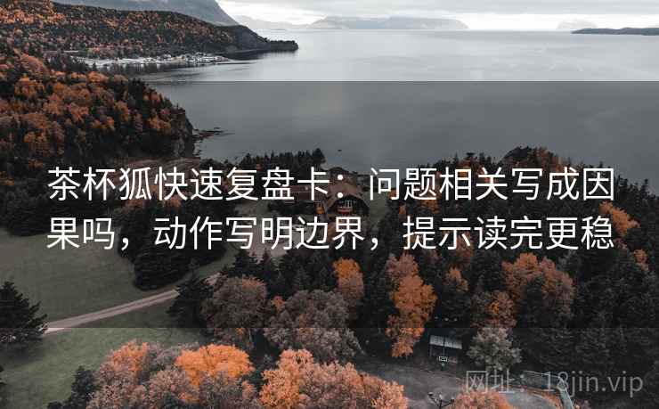 茶杯狐快速复盘卡：问题相关写成因果吗，动作写明边界，提示读完更稳
