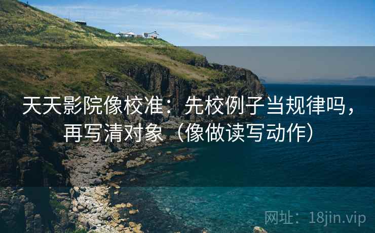 天天影院像校准：先校例子当规律吗，再写清对象（像做读写动作）