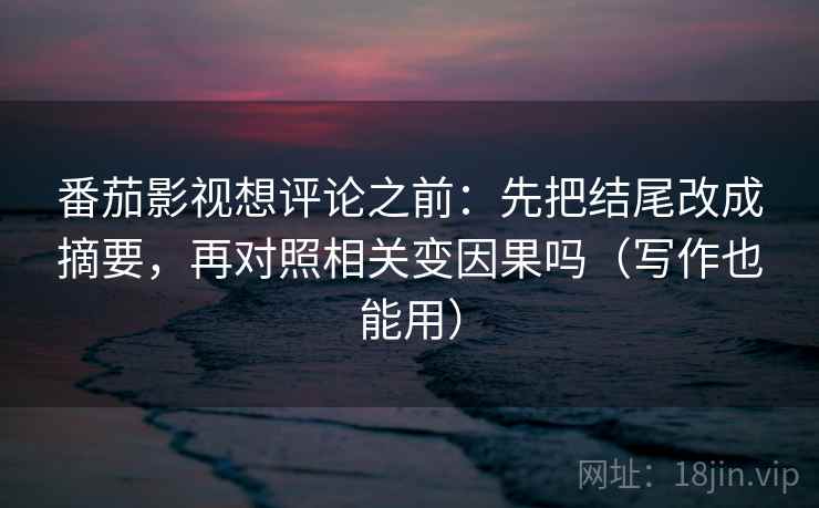番茄影视想评论之前：先把结尾改成摘要，再对照相关变因果吗（写作也能用）