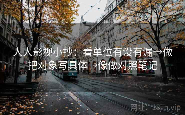 人人影视小抄：看单位有没有漏→做把对象写具体→像做对照笔记
