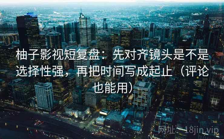 柚子影视短复盘:先对齐镜头是不是选择性强,再把时间写成起止(评论也能用) 第2张 柚子影视短复盘:先对齐镜头是不是选择性强,再把时间写成起止(评论也能用) 第2张
