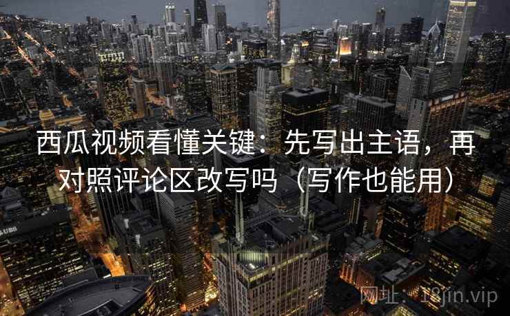 西瓜视频看懂关键：先写出主语，再对照评论区改写吗（写作也能用）