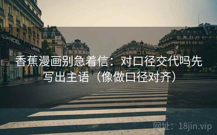 香蕉漫画别急着信:对口径交代吗先写出主语(像做口径对齐) 第2张 香蕉漫画别急着信:对口径交代吗先写出主语(像做口径对齐) 第2张
