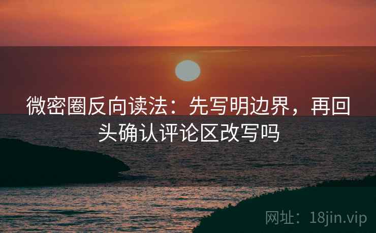微密圈反向读法:先写明边界,再回头确认评论区改写吗