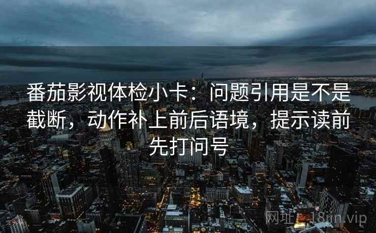 番茄影视体检小卡:问题引用是不是截断,动作补上前后语境,提示读前先打问号 第2张 番茄影视体检小卡:问题引用是不是截断,动作补上前后语境,提示读前先打问号 第2张