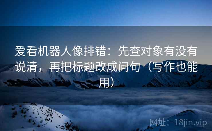 爱看机器人像排错:先查对象有没有说清,再把标题改成问句(写作也能用) 第2张 爱看机器人像排错:先查对象有没有说清,再把标题改成问句(写作也能用) 第2张