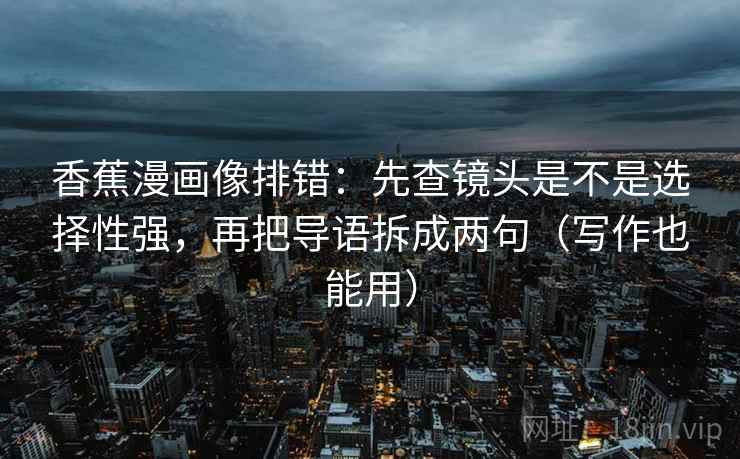 香蕉漫画像排错:先查镜头是不是选择性强,再把导语拆成两句(写作也能用) 第2张 香蕉漫画像排错:先查镜头是不是选择性强,再把导语拆成两句(写作也能用) 第2张