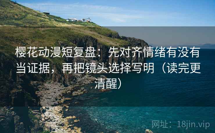 樱花动漫短复盘：先对齐情绪有没有当证据，再把镜头选择写明（读完更清醒）