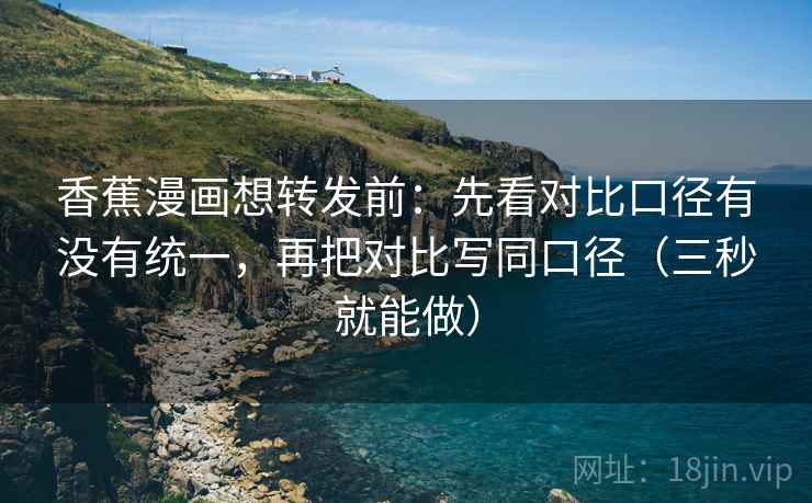 香蕉漫画想转发前：先看对比口径有没有统一，再把对比写同口径（三秒就能做）