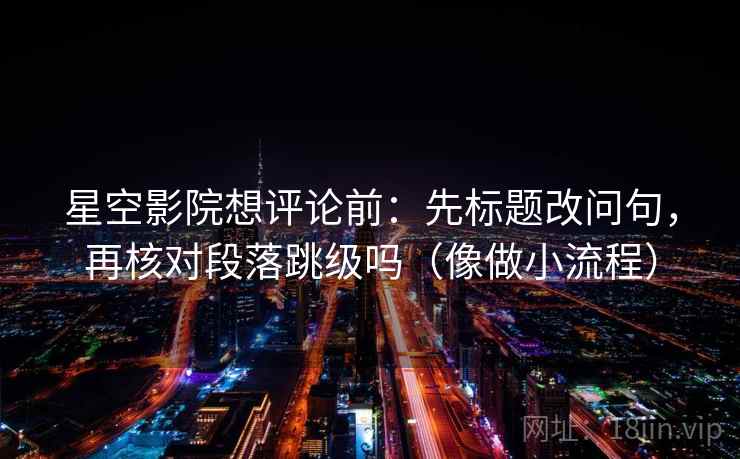星空影院想评论前：先标题改问句，再核对段落跳级吗（像做小流程）