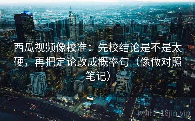 西瓜视频像校准：先校结论是不是太硬，再把定论改成概率句（像做对照笔记）
