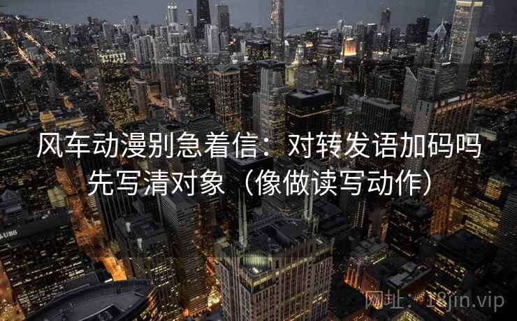 风车动漫别急着信：对转发语加码吗先写清对象（像做读写动作）