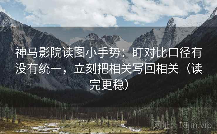 神马影院读图小手势：盯对比口径有没有统一，立刻把相关写回相关（读完更稳）