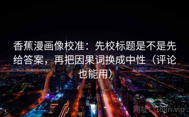 香蕉漫画像校准:先校标题是不是先给答案,再把因果词换成中性(评论也能用) 第2张 香蕉漫画像校准:先校标题是不是先给答案,再把因果词换成中性(评论也能用) 第2张
