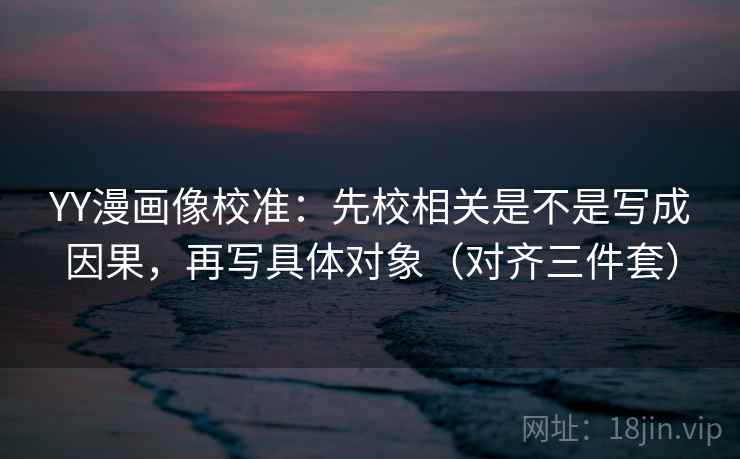 YY漫画像校准：先校相关是不是写成因果，再写具体对象（对齐三件套）